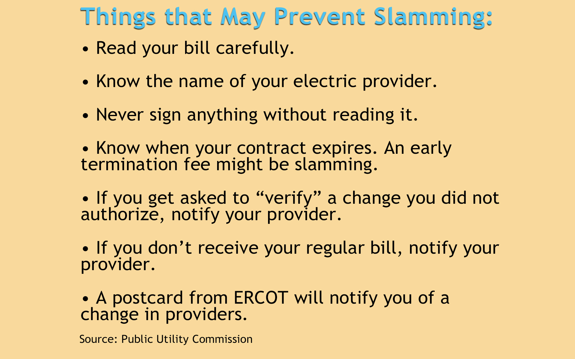 Prevent slamming: • Read your bill carefully. • Know the name of your electric provider. • Never sign anything without reading it. • Know when your contract expires. An early termination fee might be slamming. • If you get asked to “verify” a change you did not authorize, notify your provider. • If you don’t receive your regular bill, notify your provider. • A postcard from ERCOT will notify you of a change in providers.